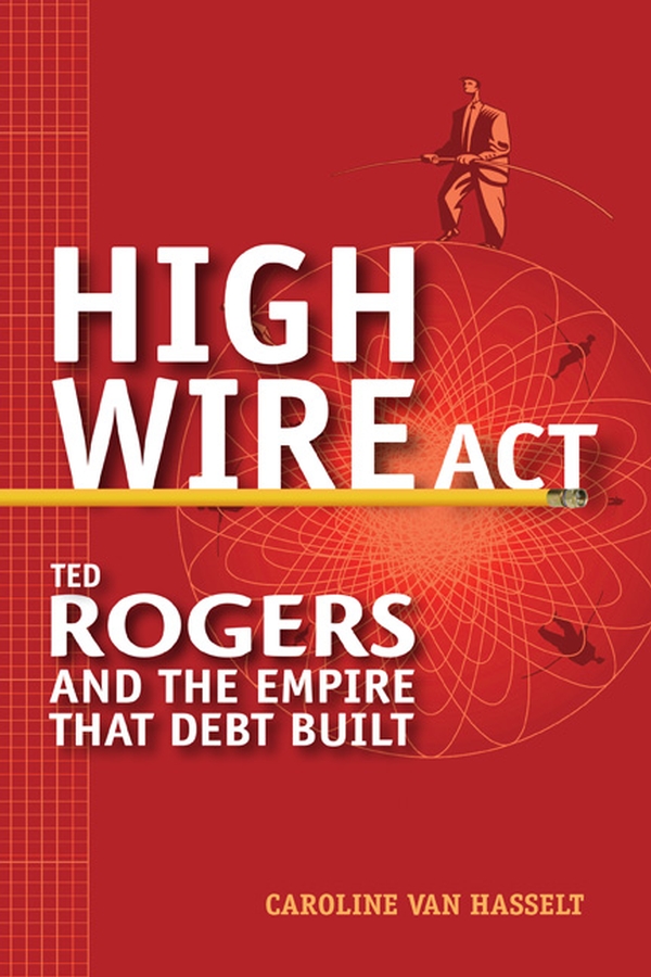 High Wire Act. Ted Rogers and the Empire that Debt Built