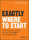 Exactly Where to Start. The Practical Guide to Turn Your BIG Idea into Reality