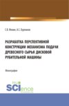 Разработка перспективной конструкции механизма подачи древесного сырья дисковой рубительной машины. (Аспирантура, Магистратура). Монография.