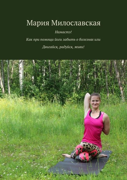 Мария Милославская — Намастэ! Как при помощи йоги забыть о болезнях, или Двигайся, радуйся, живи!