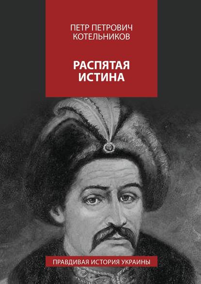 Петр Петрович Котельников — Распятая истина. Правдивая история Украины