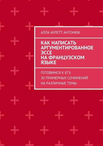 Как написать аргументированное эссе на французском языке. Готовимся к ЕГЭ. 30 примерных сочинений на различные темы