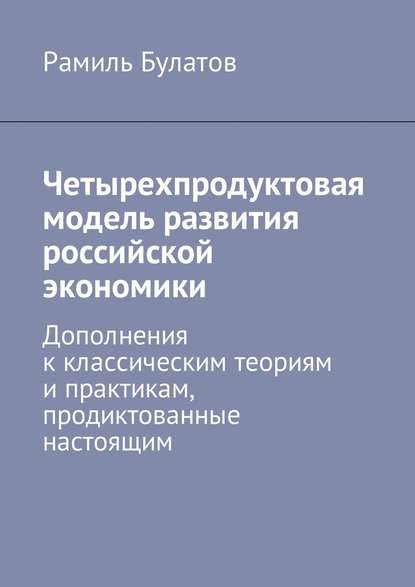 Рамиль Булатов — Четырехпродуктовая модель развития российской экономики. Дополнения к классическим теориям и практикам, продиктованные настоящим