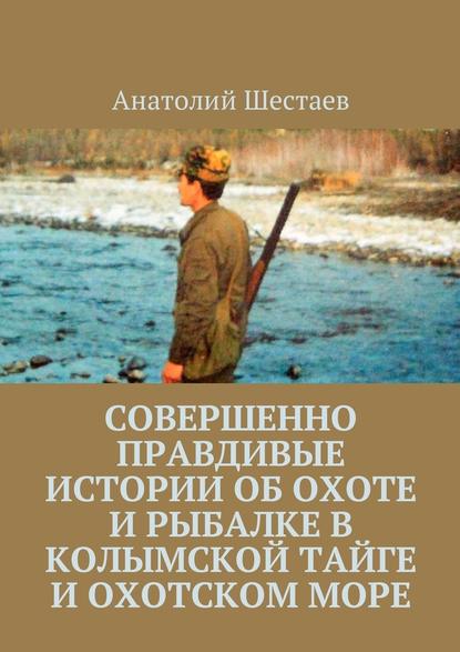 Анатолий Шестаев — Совершенно правдивые истории об охоте и рыбалке в Колымской тайге и Охотском море