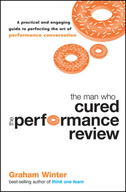 Graham  Winter - The Man Who Cured the Performance Review. A Practical and Engaging Guide to Perfecting the Art of Performance Conversation