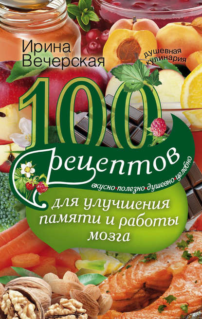 Ирина Вечерская — 100 рецептов для улучшения памяти и работы мозга. Вкусно, полезно, душевно, целебно