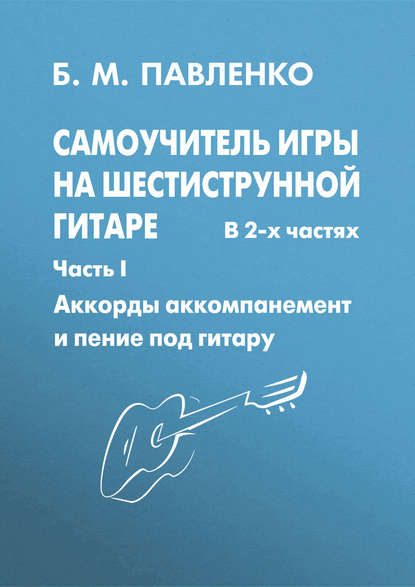 Б. М. Павленко - Самоучитель игры на шестиструнной гитаре в 2-х частях. Аккорды, аккомпанемент и пение под гитару. Часть I
