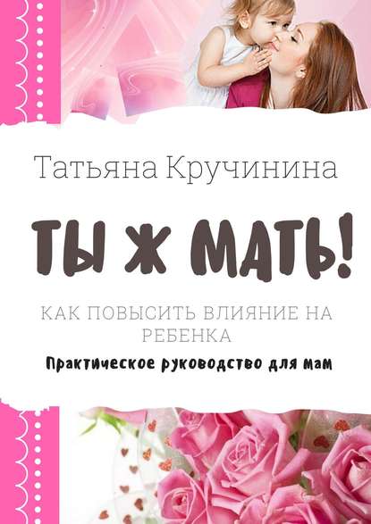 Татьяна Кручинина - Ты ж мать! Как повысить влияние на ребенка. Практическое руководство для мам