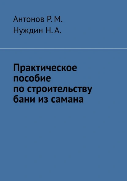 Обложка книги Практическое пособие по строительству бани из самана, Антонов Р.М.