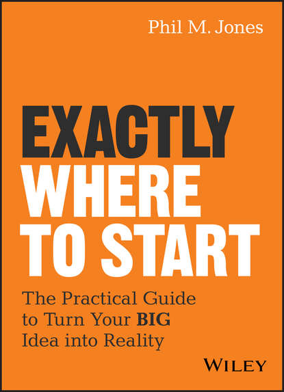 Phil Jones M. — Exactly Where to Start. The Practical Guide to Turn Your BIG Idea into Reality