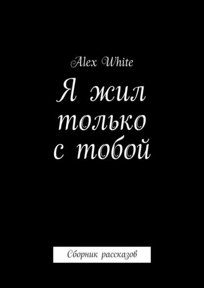 Alex White - Я жил только с тобой. Сборник рассказов