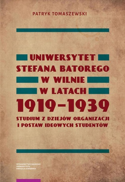 Patryk Tomaszewski - Uniwersytet Stefana Batorego w Wilnie w latach 1919-1939. Studium z dziejów organizacji i postaw ideowych studentów