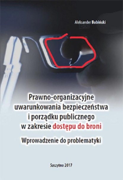 Aleksander Babiński - Prawno-organizacyjne uwarunkowania bezpieczeństwa i porządku publicznego w zakresie dostępu do broni. Wprowadzenie do problematyki