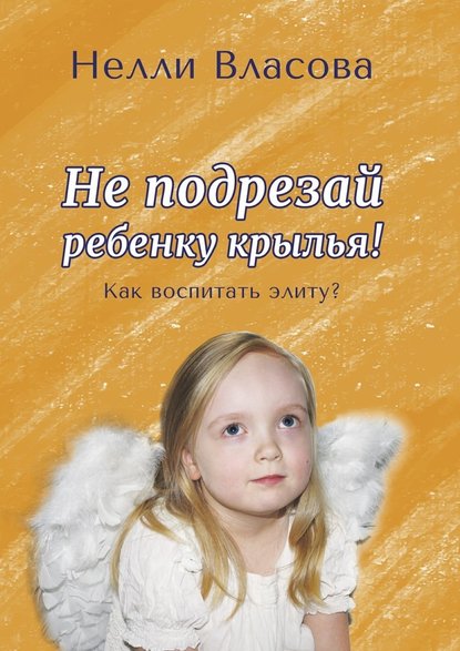 Нелли Макаровна Власова - Не подрезай ребенку крылья. Как воспитать элиту?