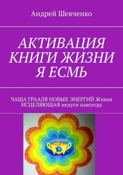 Обложка книги АКТИВАЦИЯ КНИГИ ЖИЗНИ Я ЕСМЬ. ЧАША ГРААЛЯ НОВЫХ ЭНЕРГИЙ Живая ИСЦЕЛЯЮЩАЯ недуги навсегда, Андрей Феофанович Шевченко