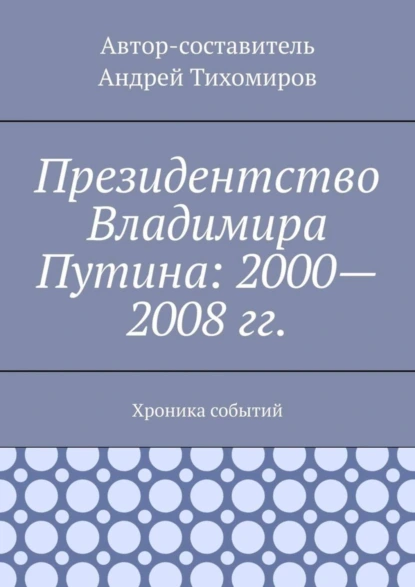 Обложка книги Президентство Владимира Путина: 2000—2008 гг. Хроника событий, Андрей Тихомиров