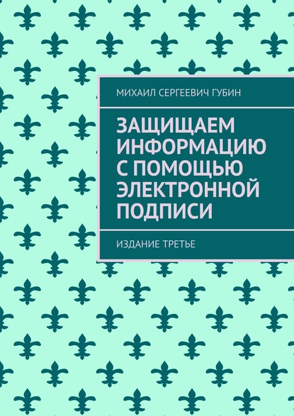 Обложка книги Защищаем информацию с помощью электронной подписи. Издание третье, Михаил Сергеевич Губин