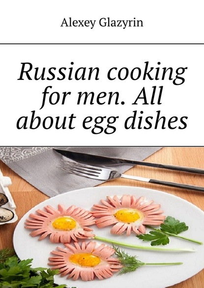 Alexey Glazyrin - Russian cooking for men. All about egg dishes
