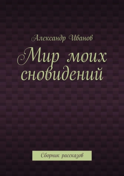 Обложка книги Мир моих сновидений. Сборник рассказов, Александр Иванов