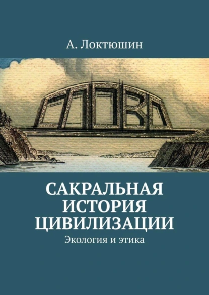 Обложка книги Сакральная история цивилизации. Экология и этика, Александр Андреевич Локтюшин