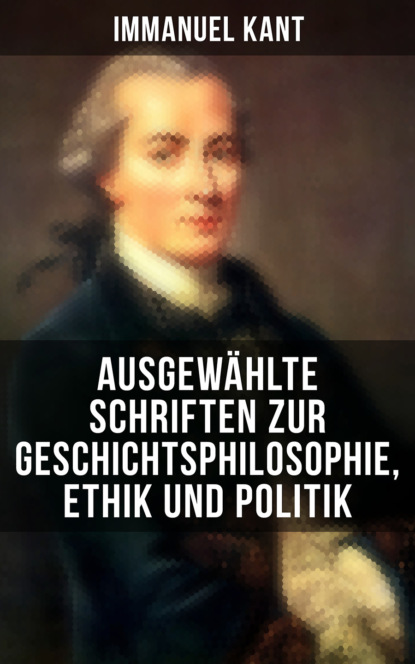 Immanuel Kant - Ausgewählte Schriften zur Geschichtsphilosophie, Ethik und Politik