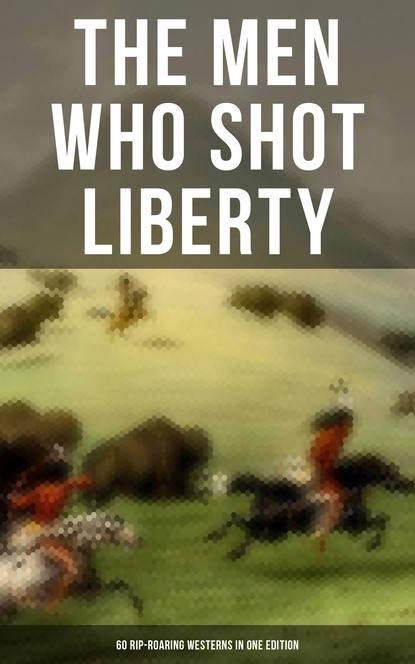 Джеймс Оливер Кервуд - The Men Who Shot Liberty: 60 Rip-Roaring Westerns in One Edition