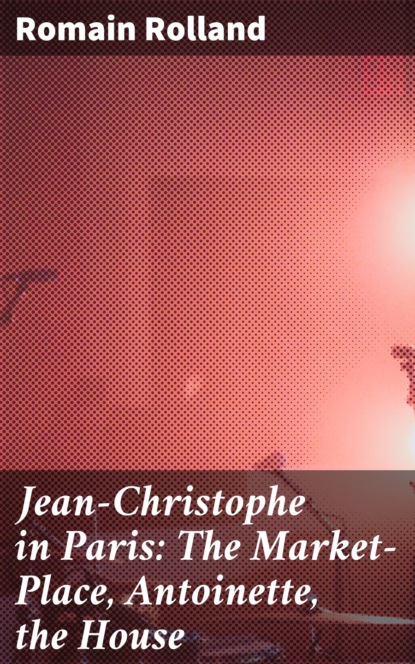 Romain Rolland - Jean-Christophe in Paris: The Market-Place, Antoinette, the House