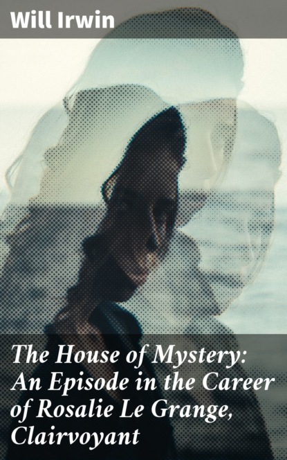 Will Irwin - The House of Mystery: An Episode in the Career of Rosalie Le Grange, Clairvoyant