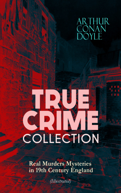 Артур Конан Дойл - TRUE CRIME COLLECTION – Real Murders Mysteries in 19th Century England (Illustrated)