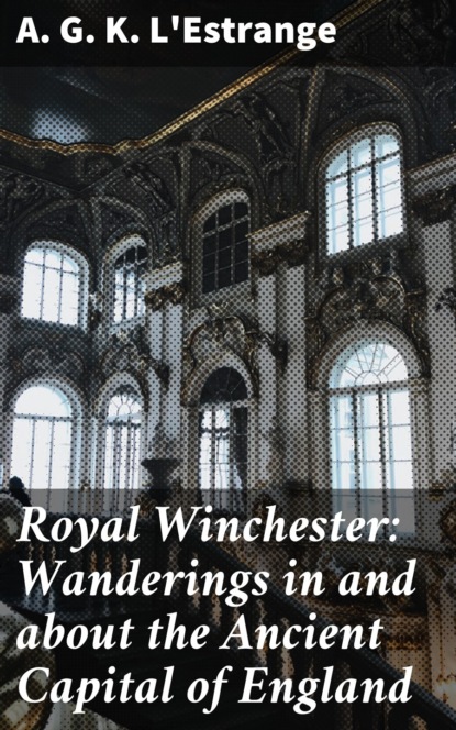 A. G. K. L'Estrange - Royal Winchester: Wanderings in and about the Ancient Capital of England