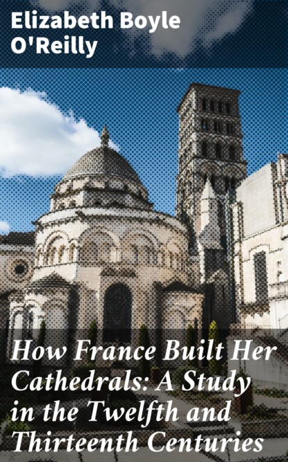 Elizabeth Boyle O'Reilly - How France Built Her Cathedrals: A Study in the Twelfth and Thirteenth Centuries