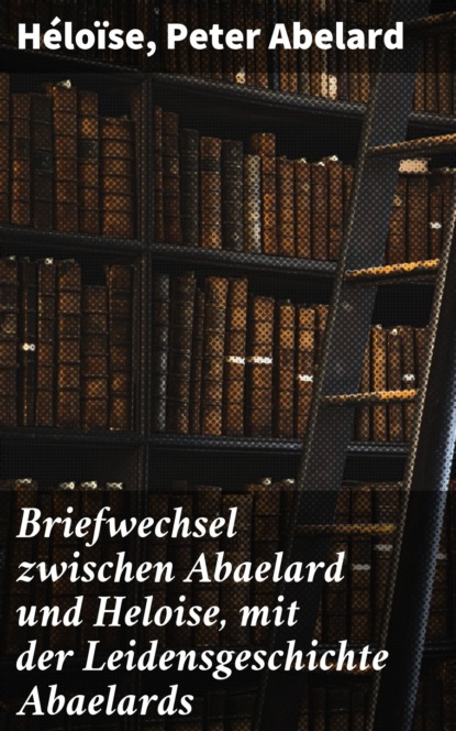 Peter Abelard - Briefwechsel zwischen Abaelard und Heloise, mit der Leidensgeschichte Abaelards