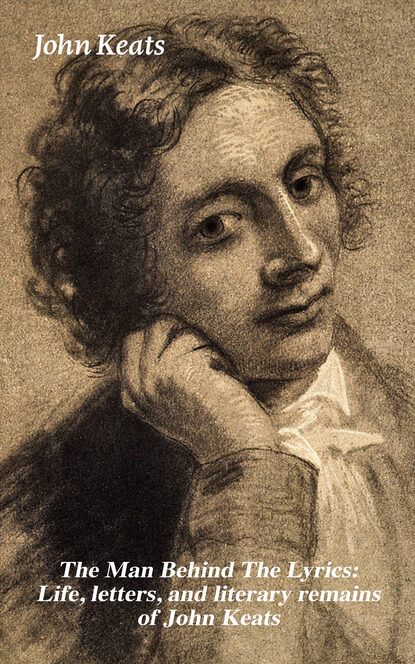 John Keats - The Man Behind The Lyrics: Life, letters, and literary remains of John Keats