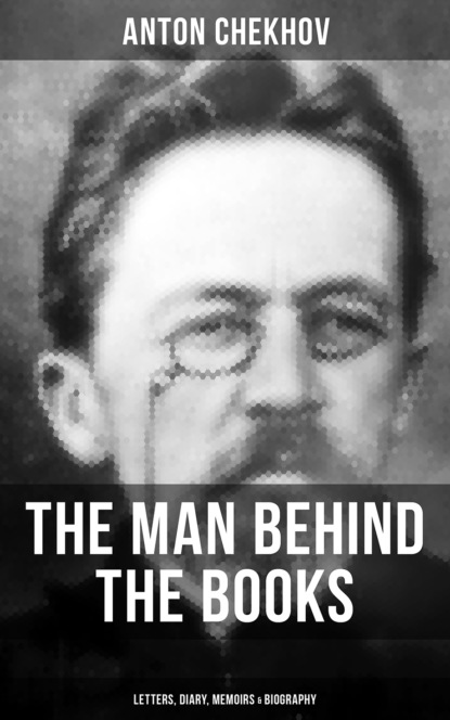 Anton Chekhov - Anton Chekhov - The Man Behind the Books: Letters, Diary, Memoirs & Biography