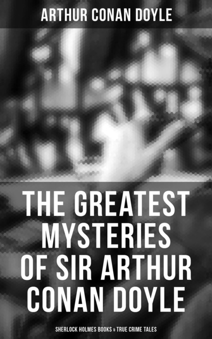 Arthur Conan Doyle - The Greatest Mysteries of Sir Arthur Conan Doyle: Sherlock Holmes Books & True Crime Tales