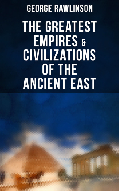 George Rawlinson - The Greatest Empires & Civilizations of the Ancient East