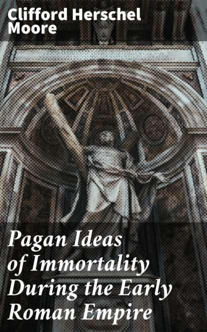 Clifford Herschel Moore - Pagan Ideas of Immortality During the Early Roman Empire