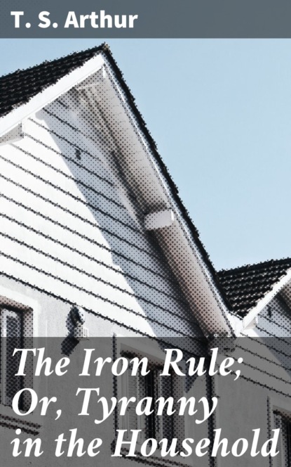 T. S. Arthur - The Iron Rule; Or, Tyranny in the Household