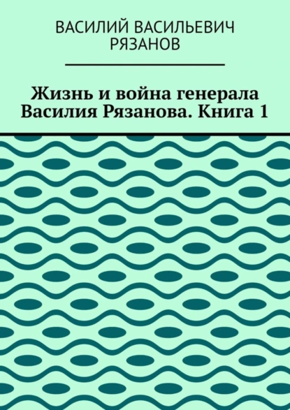 Обложка книги Жизнь и война генерала Василия Рязанова. Книга 1, Василий Васильевич Рязанов