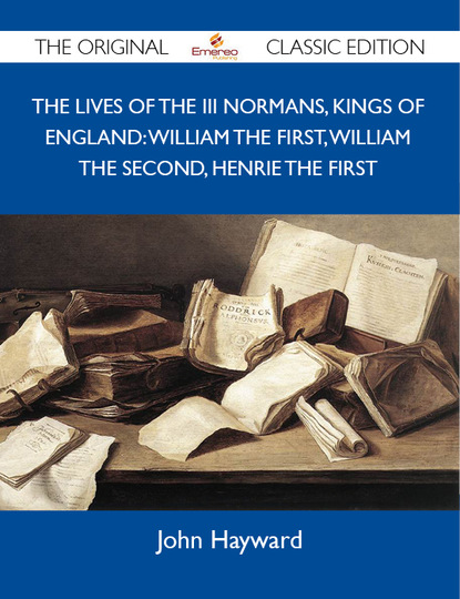 Hayward John - The Lives of the III Normans, Kings of England: William the First, William the Second, Henrie the First - The Original Classic Edition