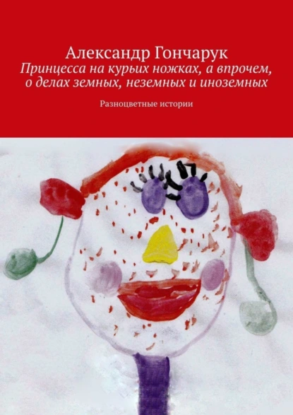 Обложка книги Принцесса на курьих ножках, а впрочем, о делах земных, неземных и иноземных. Разноцветные истории, Александр Гончарук