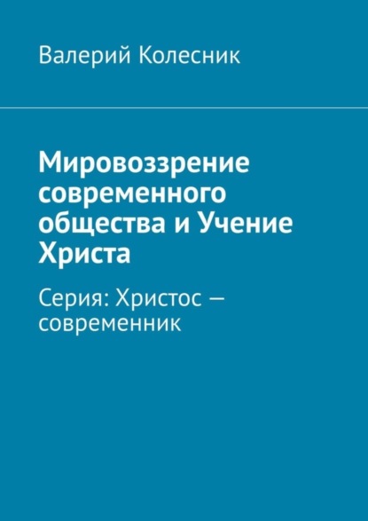 Валерий Георгиевич Колесник - Мировоззрение современного общества и Учение Христа. Серия: Христос – современник