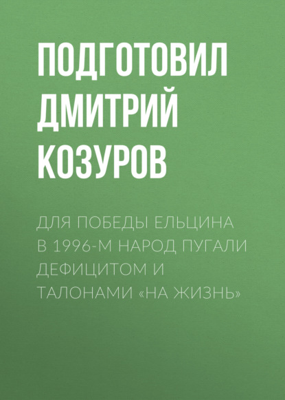 Для победы Ельцина в 1996-м народ пугали дефицитом и талонами «на жизнь»