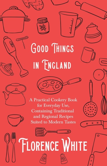 Florence White - Good Things in England - A Practical Cookery Book for Everyday Use, Containing Traditional and Regional Recipes Suited to Modern Tastes