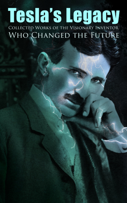 Nikola Tesla - Tesla's Legacy - Collected Works of the Visionary Inventor Who Changed the Future