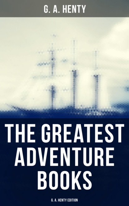 G. A. Henty - The Greatest Adventure Books - G. A. Henty Edition