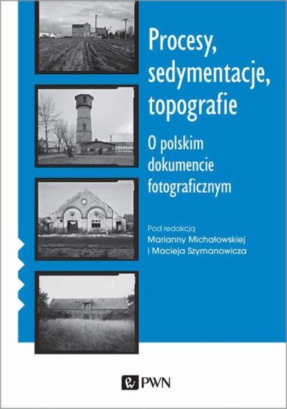 Maciej Szymanowicz - Procesy, sedymentacje, topografie. O polskim dokumencie fotograficznym