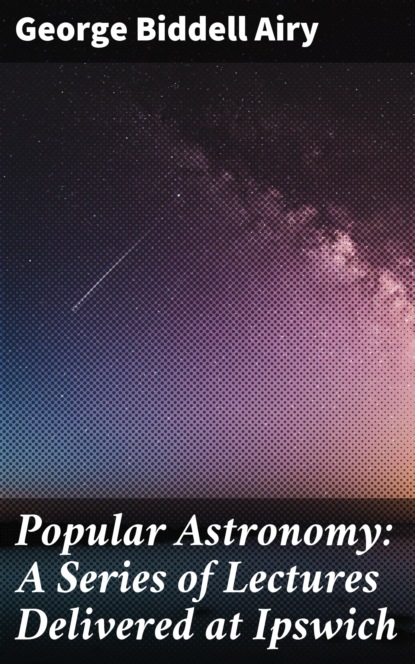 George Biddell Airy - Popular Astronomy: A Series of Lectures Delivered at Ipswich