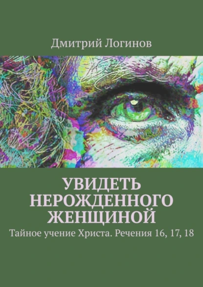 Обложка книги Увидеть нерожденного женщиной. Тайное учение Христа. Речения 16, 17, 18, Дмитрий Логинов