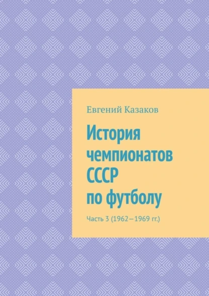 Обложка книги История чемпионатов СССР по футболу. Часть 3 (1962—1969 гг.), Евгений Николаевич Казаков